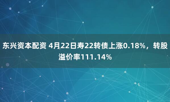 东兴资本配资 4月22日寿22转债上涨0.18%，转股溢价率111.14%