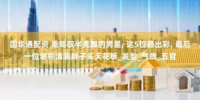 国华通配资 能驾驭半秃瓢的男星, 这5位最出彩, 最后一位堪称清装辫子头天花板_发型_气质_五官