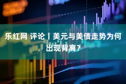 乐红网 评论丨美元与美债走势为何出现背离？