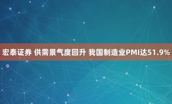 宏泰证券 供需景气度回升 我国制造业PMI达51.9%