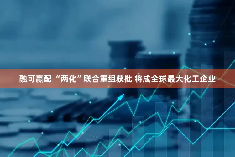 融可赢配 “两化”联合重组获批 将成全球最大化工企业