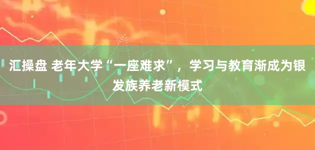 汇操盘 老年大学“一座难求”，学习与教育渐成为银发族养老新模式