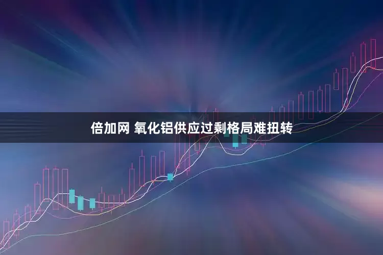 倍加网 氧化铝供应过剩格局难扭转