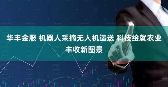 华丰金服 机器人采摘无人机运送 科技绘就农业丰收新图景
