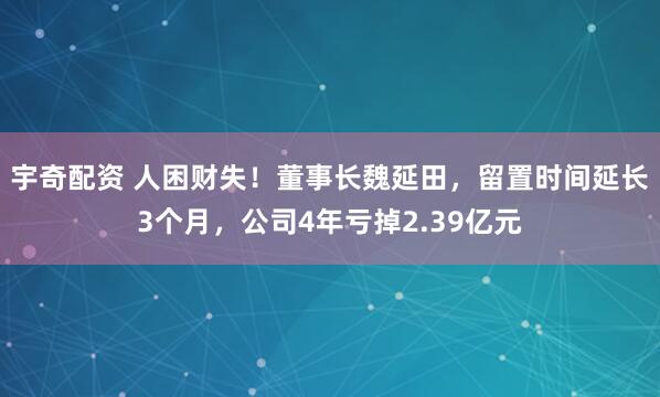 宇奇配资 人困财失！董事长魏延田，留置时间延长3个月，公司4年亏掉2.39亿元