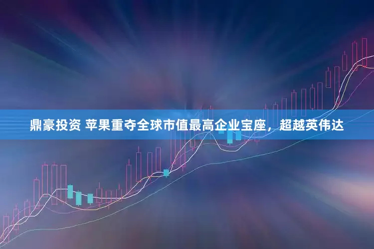 鼎豪投资 苹果重夺全球市值最高企业宝座，超越英伟达