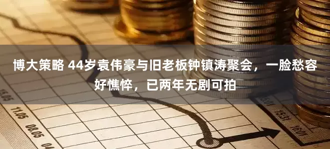 博大策略 44岁袁伟豪与旧老板钟镇涛聚会，一脸愁容好憔悴，已两年无剧可拍